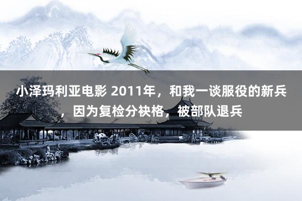 小泽玛利亚电影 2011年，和我一谈服役的新兵，因为复检分袂格，被部队退兵