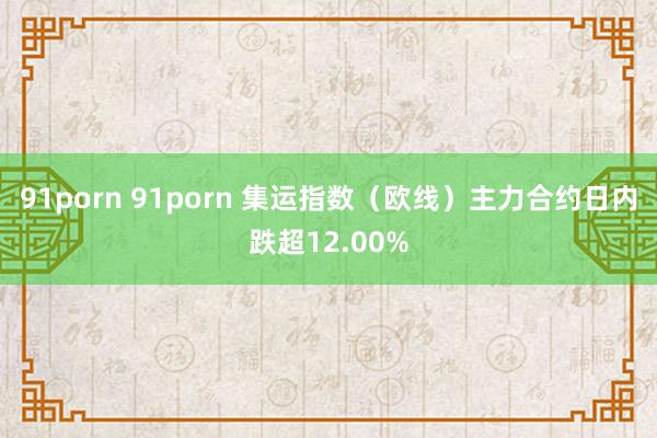 91porn 91porn 集运指数（欧线）主力合约日内跌超12.00%