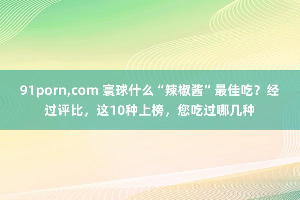 91porn,com 寰球什么“辣椒酱”最佳吃？经过评比，这10种上榜，您吃过哪几种