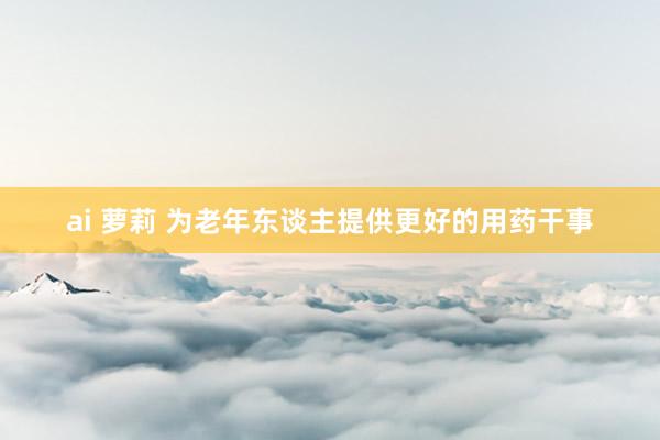 ai 萝莉 为老年东谈主提供更好的用药干事