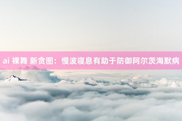 ai 裸舞 新贪图：慢波寝息有助于防御阿尔茨海默病
