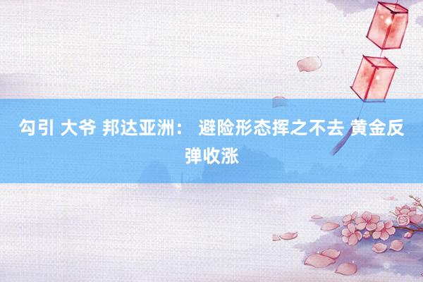 勾引 大爷 邦达亚洲： 避险形态挥之不去 黄金反弹收涨