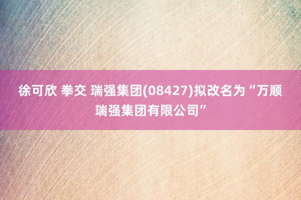 徐可欣 拳交 瑞强集团(08427)拟改名为“万顺瑞强集团有限公司”