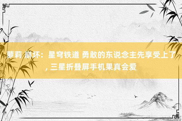 萝莉 崩坏：星穹铁道 勇敢的东说念主先享受上了， 三星折叠屏手机果真会爱