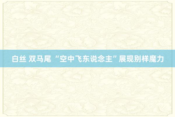 白丝 双马尾 “空中飞东说念主”展现别样魔力
