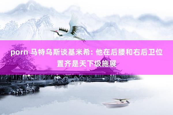 porn 马特乌斯谈基米希: 他在后腰和右后卫位置齐是天下级施展