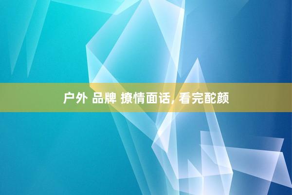 户外 品牌 撩情面话， 看完酡颜