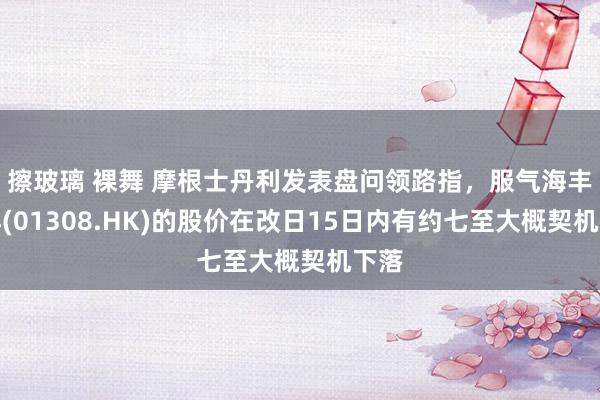 擦玻璃 裸舞 摩根士丹利发表盘问领路指，服气海丰外洋(01308.HK)的股价在改日15日内有约七至大概契机下落