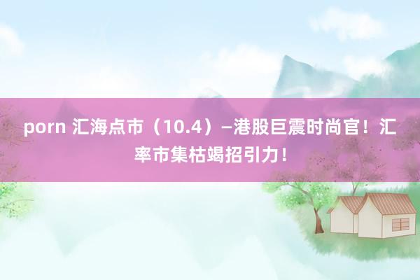 porn 汇海点市（10.4）—港股巨震时尚官！汇率市集枯竭招引力！