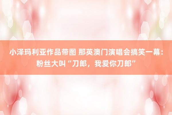 小泽玛利亚作品带图 那英澳门演唱会搞笑一幕：粉丝大叫“刀郎，我爱你刀郎”
