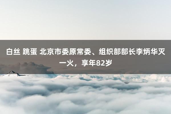 白丝 跳蛋 北京市委原常委、组织部部长李炳华灭一火，享年82岁
