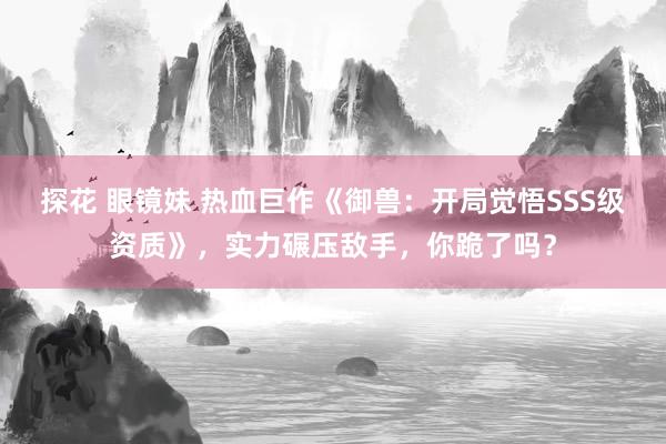 探花 眼镜妹 热血巨作《御兽：开局觉悟SSS级资质》，实力碾压敌手，你跪了吗？