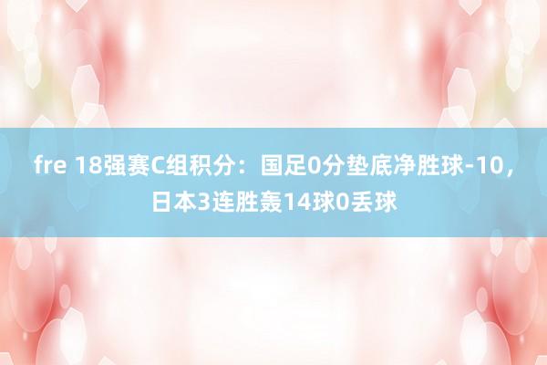 fre 18强赛C组积分：国足0分垫底净胜球-10，日本3连胜轰14球0丢球