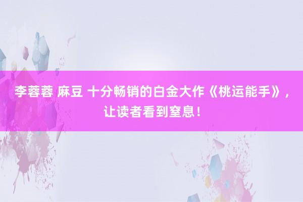 李蓉蓉 麻豆 十分畅销的白金大作《桃运能手》，让读者看到窒息！