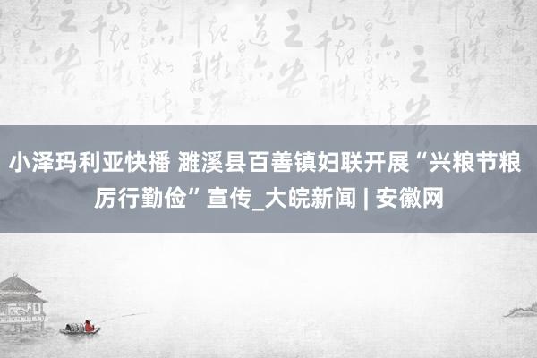 小泽玛利亚快播 濉溪县百善镇妇联开展“兴粮节粮 厉行勤俭”宣传_大皖新闻 | 安徽网