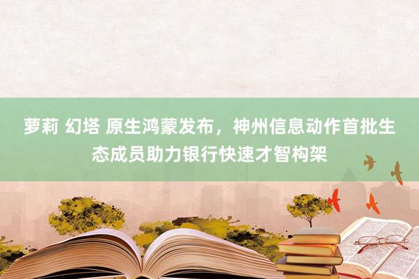 萝莉 幻塔 原生鸿蒙发布，神州信息动作首批生态成员助力银行快速才智构架