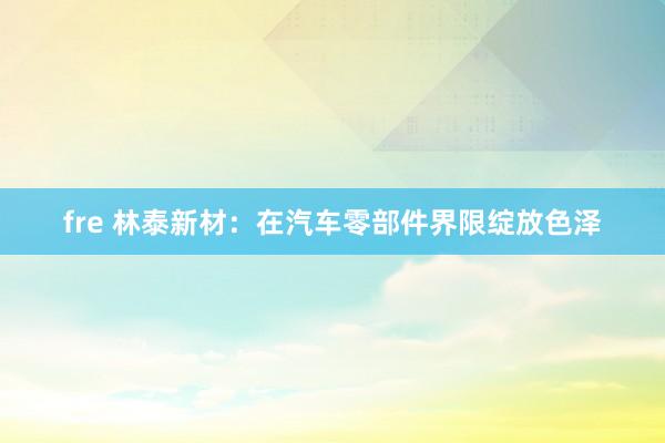 fre 林泰新材：在汽车零部件界限绽放色泽