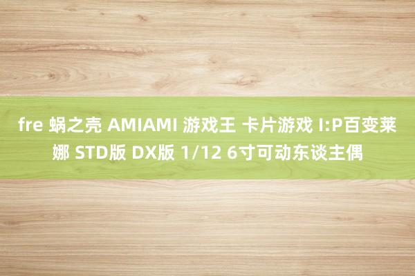 fre 蜗之壳 AMIAMI 游戏王 卡片游戏 I:P百变莱娜 STD版 DX版 1/12 6寸可动东谈主偶