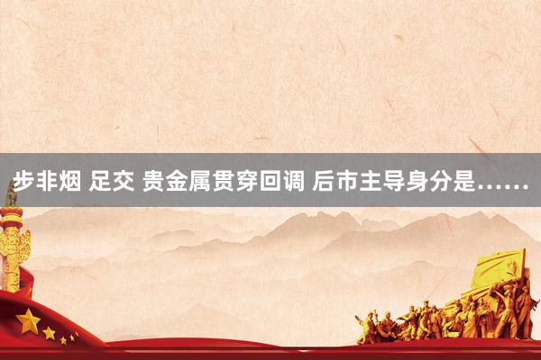 步非烟 足交 贵金属贯穿回调 后市主导身分是……