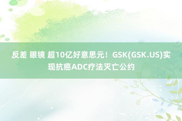 反差 眼镜 超10亿好意思元！GSK(GSK.US)实现抗癌ADC疗法灭亡公约
