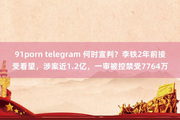 91porn telegram 何时宣判？李铁2年前接受看望，涉案近1.2亿，一审被控禁受7764万