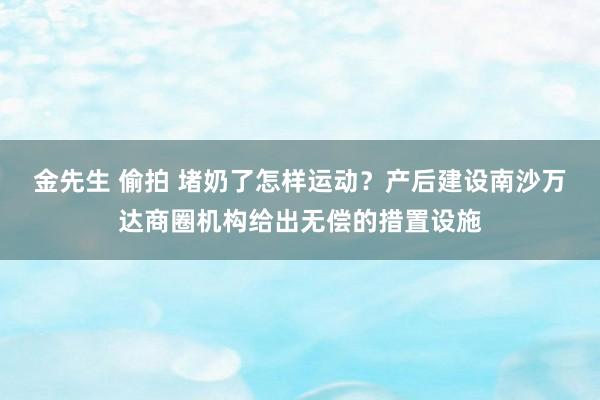 金先生 偷拍 堵奶了怎样运动？产后建设南沙万达商圈机构给出无偿的措置设施