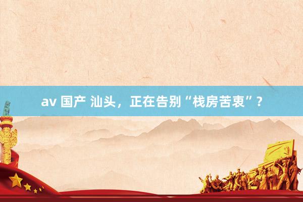 av 国产 汕头，正在告别“栈房苦衷”？