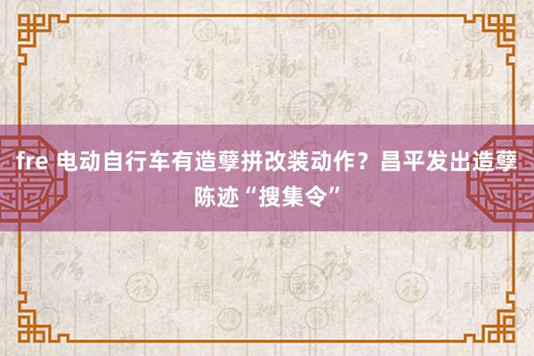 fre 电动自行车有造孽拼改装动作？昌平发出造孽陈迹“搜集令”
