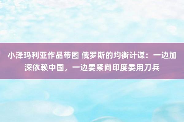 小泽玛利亚作品带图 俄罗斯的均衡计谋：一边加深依赖中国，一边要紧向印度委用刀兵