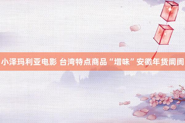 小泽玛利亚电影 台湾特点商品“增味”安徽年货阛阓