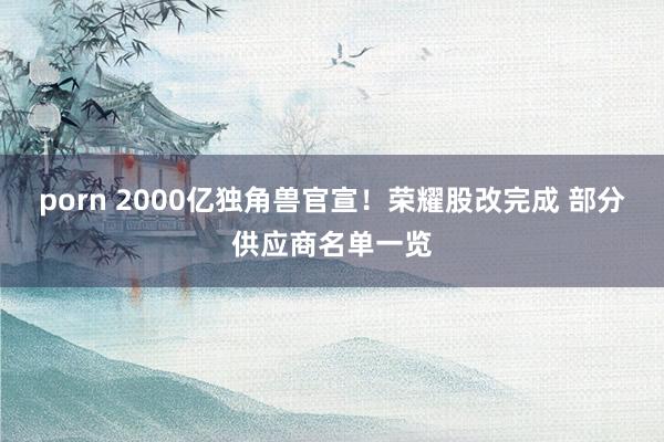 porn 2000亿独角兽官宣！荣耀股改完成 部分供应商名单一览