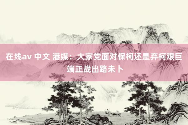 在线av 中文 港媒：大家党面对保柯还是弃柯艰巨 端正战出路未卜