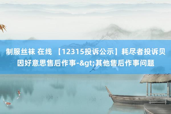 制服丝袜 在线 【12315投诉公示】耗尽者投诉贝因好意思售后作事->其他售后作事问题