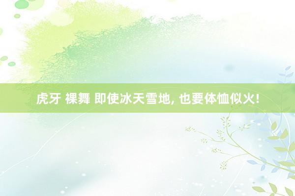 虎牙 裸舞 即使冰天雪地, 也要体恤似火!