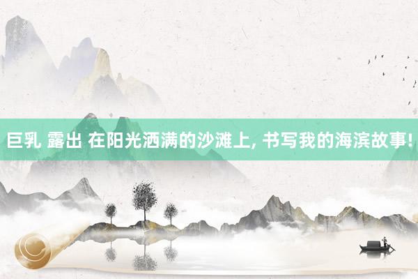 巨乳 露出 在阳光洒满的沙滩上, 书写我的海滨故事!