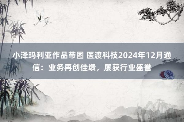 小泽玛利亚作品带图 医渡科技2024年12月通信：业务再创佳绩，屡获行业盛誉