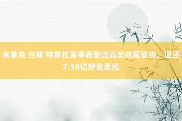 米菲兔 丝袜 特斯拉董事薪酬过高案收尾妥协，退还7.36亿好意思元