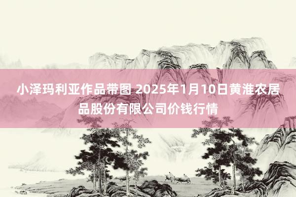 小泽玛利亚作品带图 2025年1月10日黄淮农居品股份有限公司价钱行情