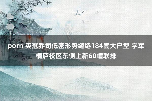 porn 英冠乔司低密形势缱绻184套大户型 学军桐庐校区东侧上新60幢联排
