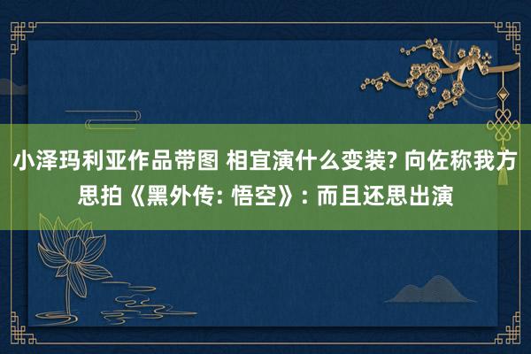 小泽玛利亚作品带图 相宜演什么变装? 向佐称我方思拍《黑外传: 悟空》: 而且还思出演