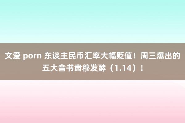 文爱 porn 东谈主民币汇率大幅贬值！周三爆出的五大音书肃穆发酵（1.14）！