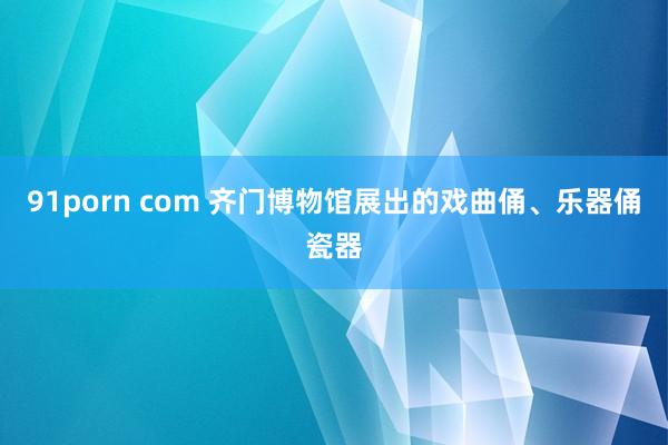 91porn com 齐门博物馆展出的戏曲俑、乐器俑瓷器