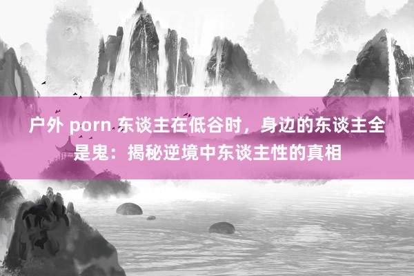 户外 porn 东谈主在低谷时，身边的东谈主全是鬼：揭秘逆境中东谈主性的真相