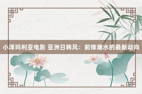 小泽玛利亚电影 亚洲日韩风：前锋潮水的最新动向