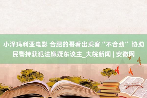 小泽玛利亚电影 合肥的哥看出乘客“不合劲” 协助民警持获犯法嫌疑东谈主_大皖新闻 | 安徽网