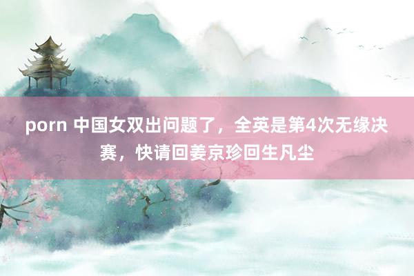 porn 中国女双出问题了，全英是第4次无缘决赛，快请回姜京珍回生凡尘