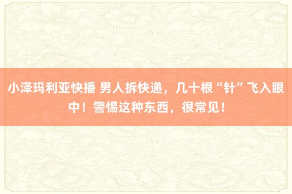 小泽玛利亚快播 男人拆快递，几十根“针”飞入眼中！警惕这种东西，很常见！