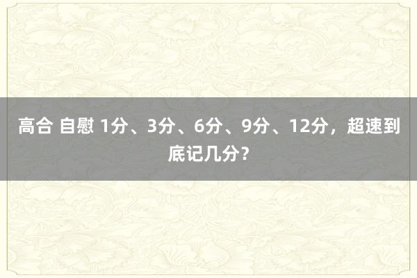 高合 自慰 1分、3分、6分、9分、12分，超速到底记几分？