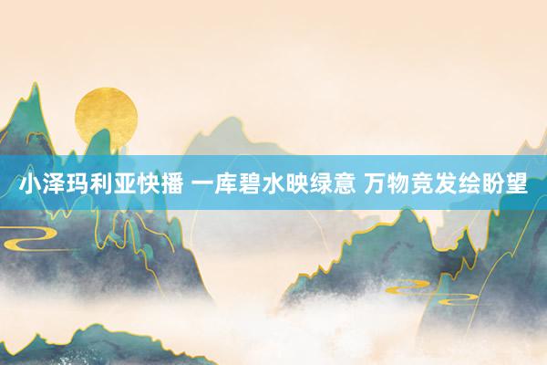 小泽玛利亚快播 一库碧水映绿意 万物竞发绘盼望