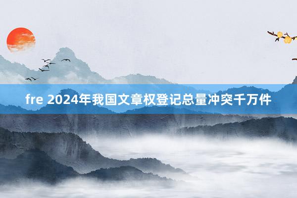 fre 2024年我国文章权登记总量冲突千万件